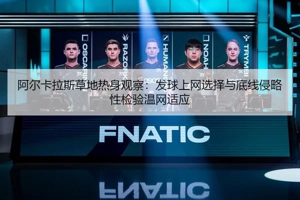 阿尔卡拉斯草地热身观察：发球上网选择与底线侵略性检验温网适应